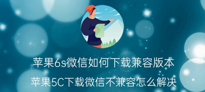 苹果6s微信如何下载兼容版本 苹果5C下载微信不兼容怎么解决？